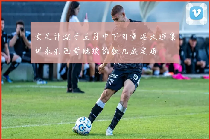 女足计划于五月中下旬重返大连集训米利西奇继续执教几成定局
