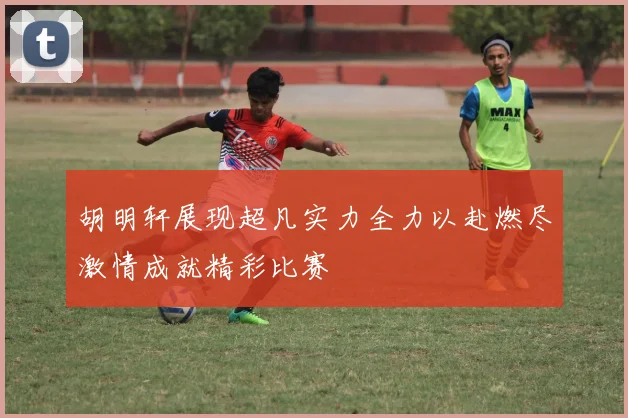 胡明轩展现超凡实力全力以赴燃尽激情成就精彩比赛