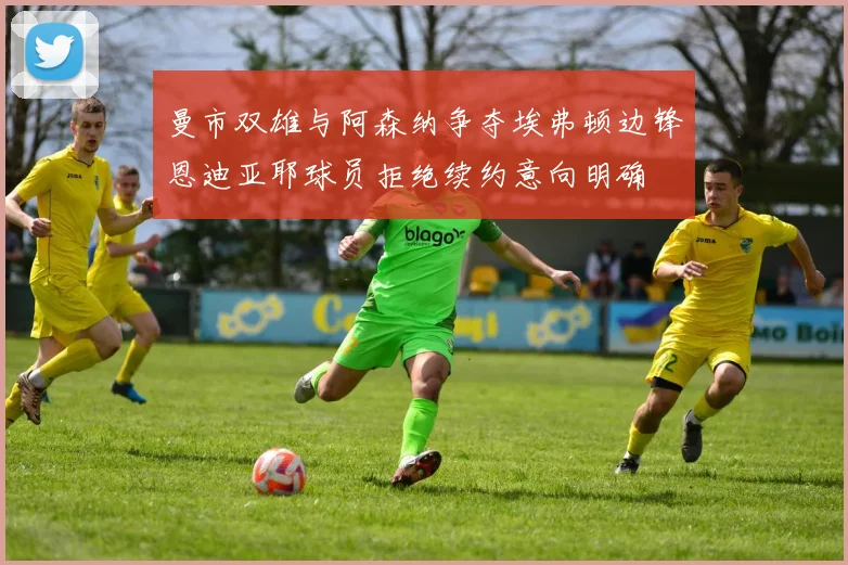 曼市双雄与阿森纳争夺埃弗顿边锋恩迪亚耶球员拒绝续约意向明确