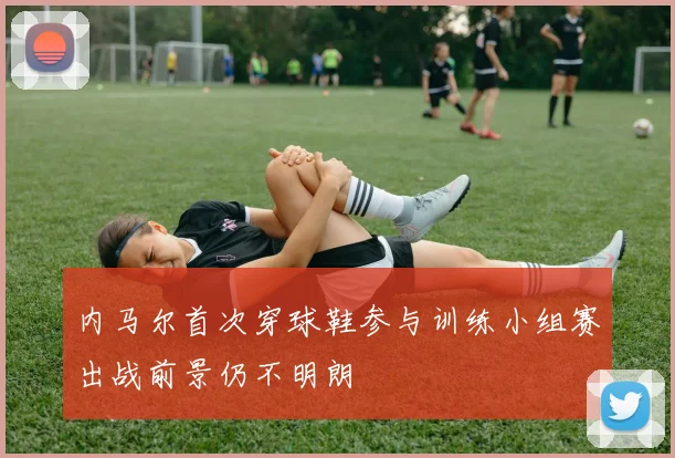 内马尔首次穿球鞋参与训练小组赛出战前景仍不明朗