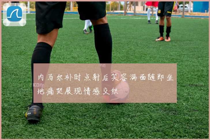 内马尔补时点射后笑容满面随即坐地痛哭展现情感交织