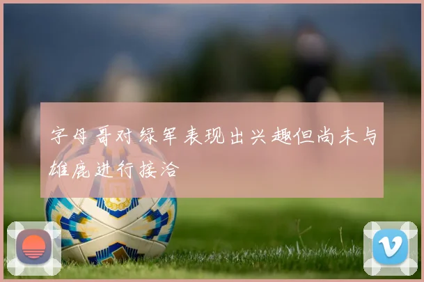字母哥对绿军表现出兴趣但尚未与雄鹿进行接洽