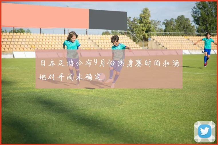 日本足协公布9月份热身赛时间和场地对手尚未确定