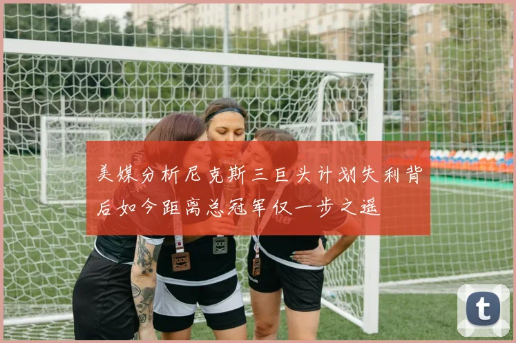 美媒分析尼克斯三巨头计划失利背后如今距离总冠军仅一步之遥