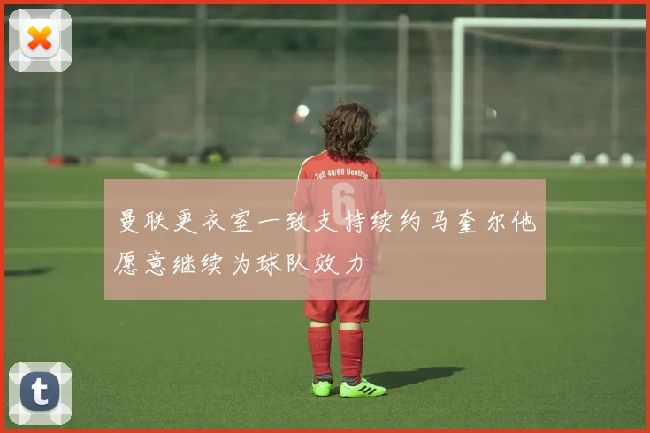 曼联更衣室一致支持续约马奎尔他愿意继续为球队效力