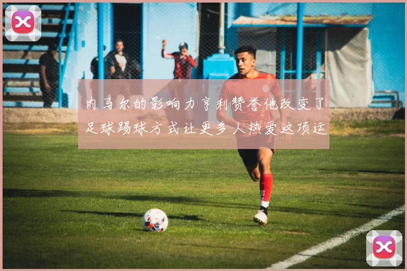 内马尔的影响力亨利赞誉他改变了足球踢球方式让更多人热爱这项运动