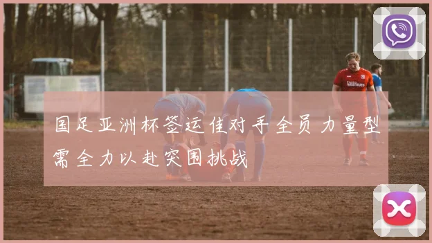 国足亚洲杯签运佳对手全员力量型需全力以赴突围挑战