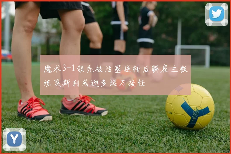 魔术3-1领先被活塞逆转后解雇主教练莫斯利或迎多诺万接任