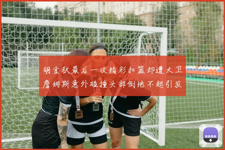 胡金秋最后一攻精彩扣篮却遭大卫詹姆斯意外碰撞头部倒地不起引发关注