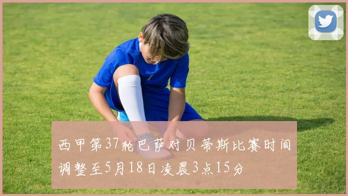 西甲第37轮巴萨对贝蒂斯比赛时间调整至5月18日凌晨3点15分