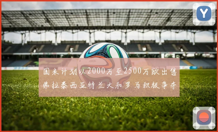 国米计划以2000万至2500万欧出售弗拉泰西亚特兰大和罗马积极争夺