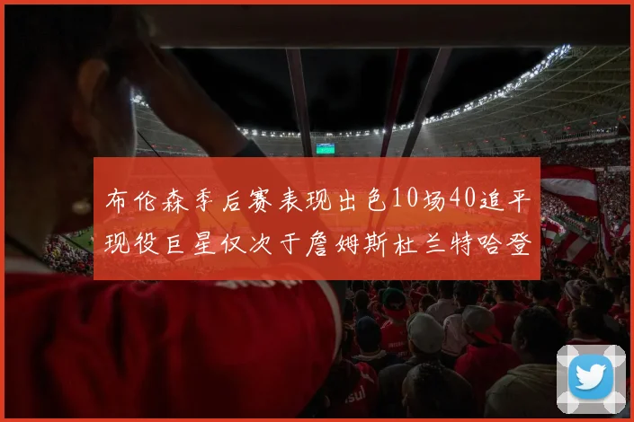 布伦森季后赛表现出色10场40追平现役巨星仅次于詹姆斯杜兰特哈登