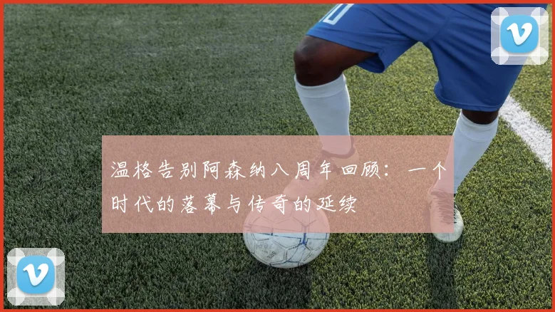 温格告别阿森纳八周年回顾：一个时代的落幕与传奇的延续