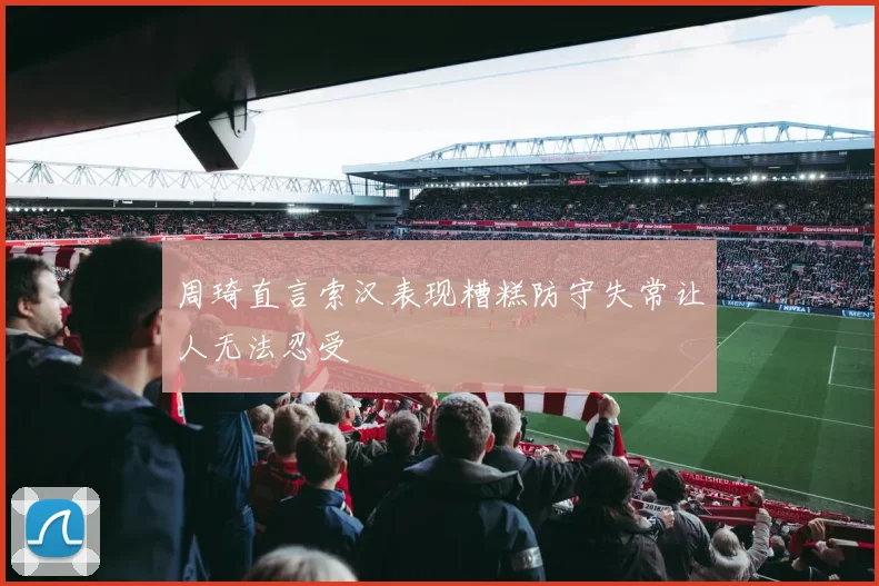 周琦直言索汉表现糟糕防守失常让人无法忍受
