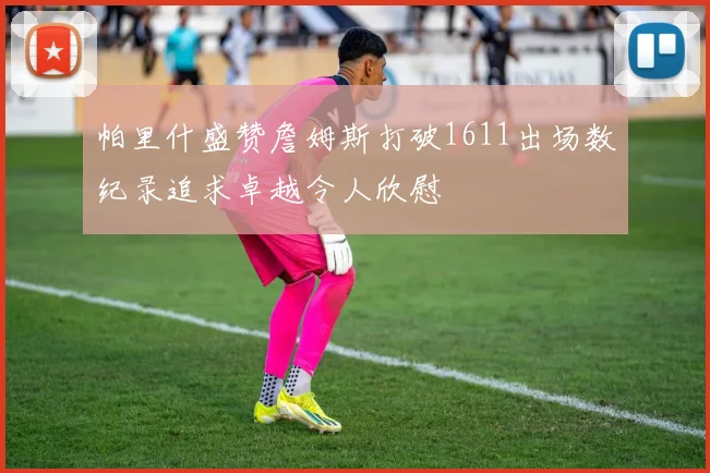帕里什盛赞詹姆斯打破1611出场数纪录追求卓越令人欣慰