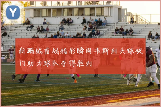 新鹏城首战精彩瞬间韦斯利头球破门助力球队夺得胜利