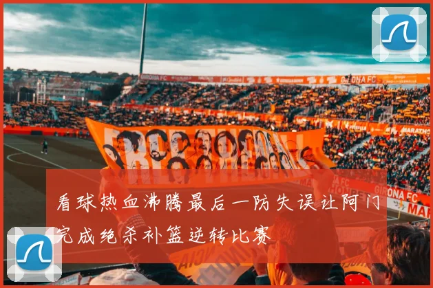 看球热血沸腾最后一防失误让阿门完成绝杀补篮逆转比赛