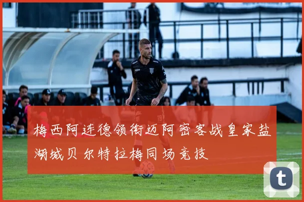 梅西阿连德领衔迈阿密客战皇家盐湖城贝尔特拉梅同场竞技