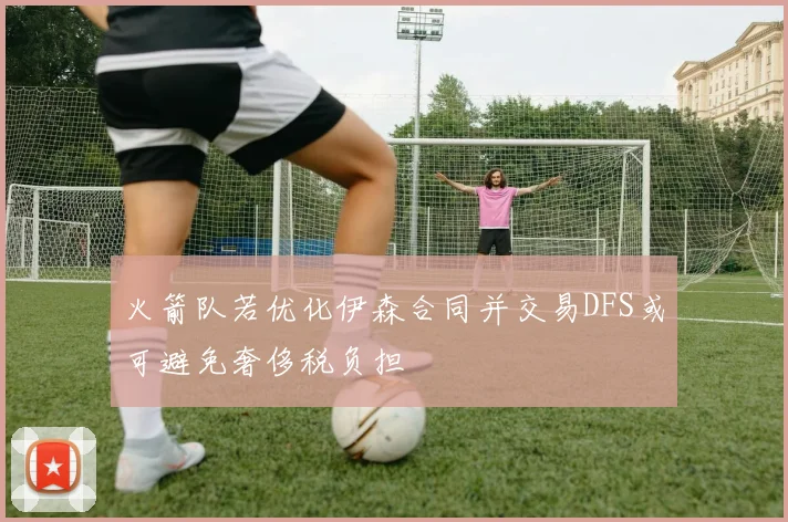 火箭队若优化伊森合同并交易DFS或可避免奢侈税负担