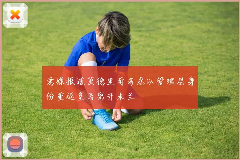 意媒报道莫德里奇考虑以管理层身份重返皇马离开米兰
