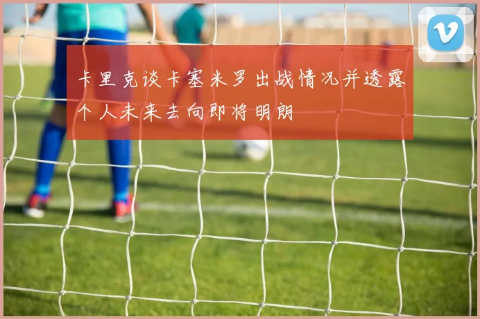 卡里克谈卡塞米罗出战情况并透露个人未来去向即将明朗
