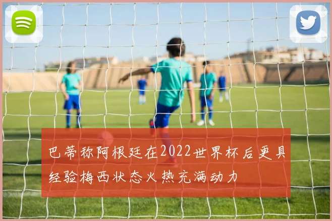 巴蒂称阿根廷在2022世界杯后更具经验梅西状态火热充满动力