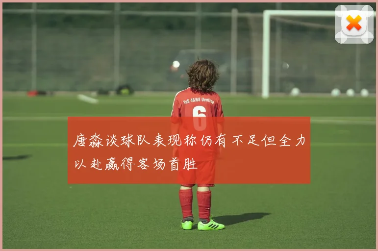 唐淼谈球队表现称仍有不足但全力以赴赢得客场首胜