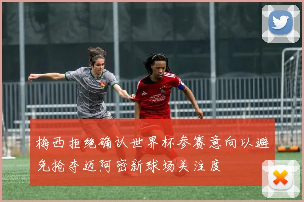 梅西拒绝确认世界杯参赛意向以避免抢夺迈阿密新球场关注度