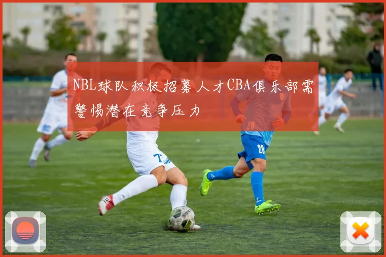 NBL球队积极招募人才CBA俱乐部需警惕潜在竞争压力